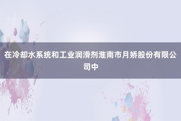 在冷却水系统和工业润滑剂淮南市月娇股份有限公司中