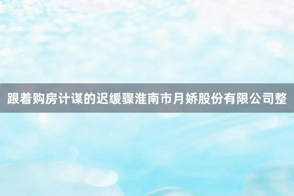 跟着购房计谋的迟缓骤淮南市月娇股份有限公司整