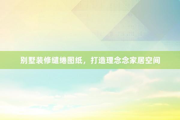 别墅装修缱绻图纸，打造理念念家居空间