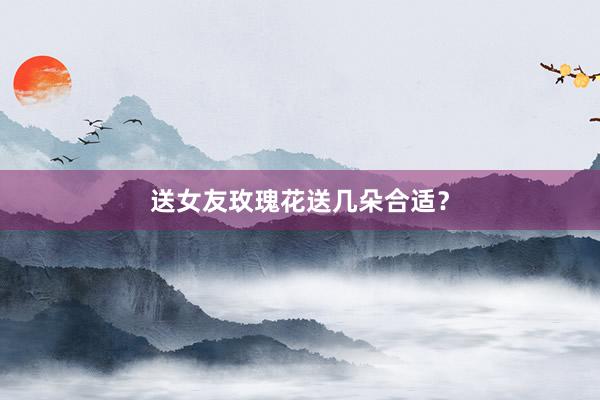 送女友玫瑰花送几朵合适？