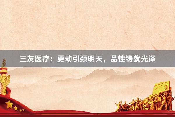 三友医疗：更动引颈明天，品性铸就光泽